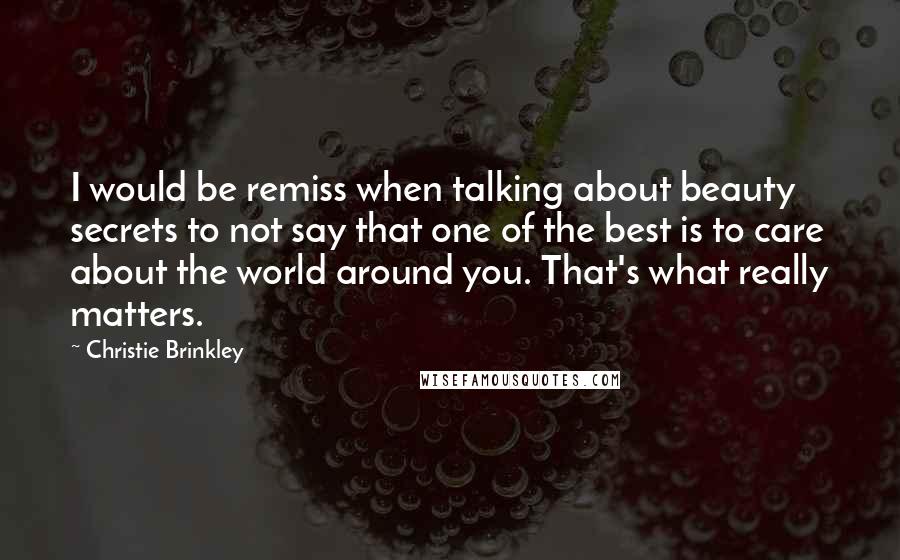 Christie Brinkley quotes: I would be remiss when talking about beauty secrets to not say that one of the best is to care about the world around you. That's what really matters. Christie Brinkley quotes: I would be remiss when talking about beauty secrets to not say that one of the best is to care about the world around you. That's what really matters.