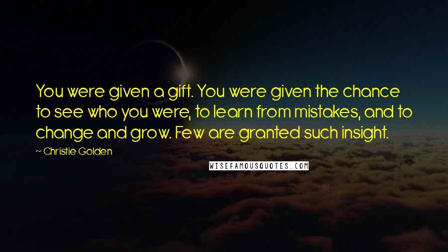 Christie Golden quotes: You were given a gift. You were given the chance to see who you were, to learn from mistakes, and to change and grow. Few are granted such insight. Christie Golden quotes: You were given a gift. You were given the chance to see who you were, to learn from mistakes, and to change and grow. Few are granted such insight.
