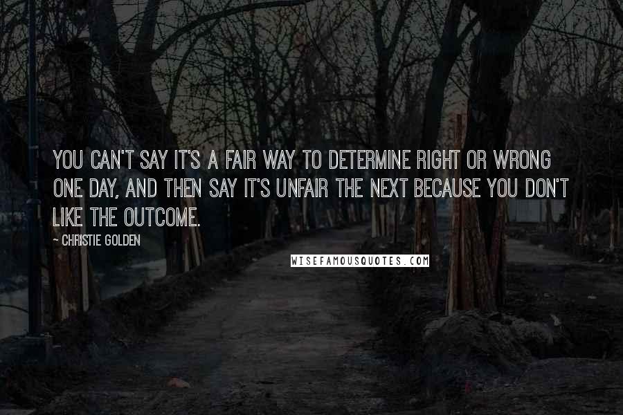 Christie Golden quotes: You can't say it's a fair way to determine right or wrong one day, and then say it's unfair the next because you don't like the outcome. Christie Golden quotes: You can't say it's a fair way to determine right or wrong one day, and then say it's unfair the next because you don't like the outcome.