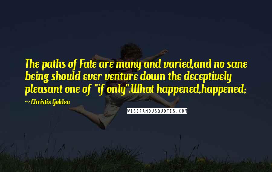 Christie Golden quotes: The paths of Fate are many and varied,and no sane being should ever venture down the deceptively pleasant one of "if only".What happened,happened; Christie Golden quotes: The paths of Fate are many and varied,and no sane being should ever venture down the deceptively pleasant one of "if only".What happened,happened;
