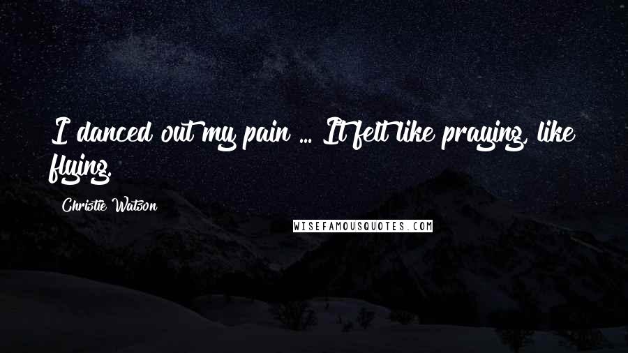 Christie Watson quotes: I danced out my pain ... It felt like praying, like flying.