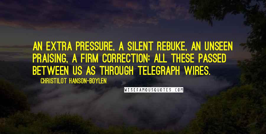 Christilot Hanson-Boylen quotes: An extra pressure, a silent rebuke, an unseen praising, a firm correction: all these passed between us as through telegraph wires. Christilot Hanson-Boylen quotes: An extra pressure, a silent rebuke, an unseen praising, a firm correction: all these passed between us as through telegraph wires.