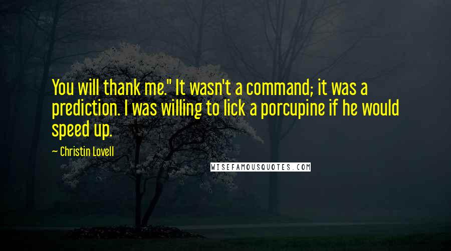 Christin Lovell quotes: You will thank me." It wasn't a command; it was a prediction. I was willing to lick a porcupine if he would speed up. Christin Lovell quotes: You will thank me." It wasn't a command; it was a prediction. I was willing to lick a porcupine if he would speed up.