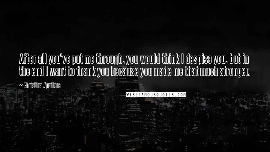 Christina Aguilera quotes: After all you've put me through, you would think I despise you, but in the end I want to thank you because you made me that much stronger.