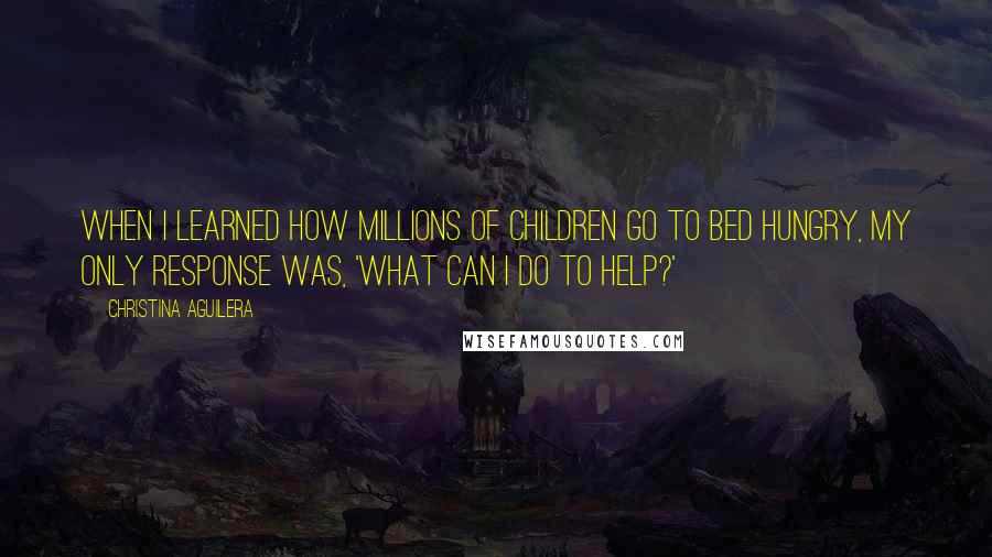 Christina Aguilera quotes: When I learned how millions of children go to bed hungry, my only response was, 'What can I do to help?'