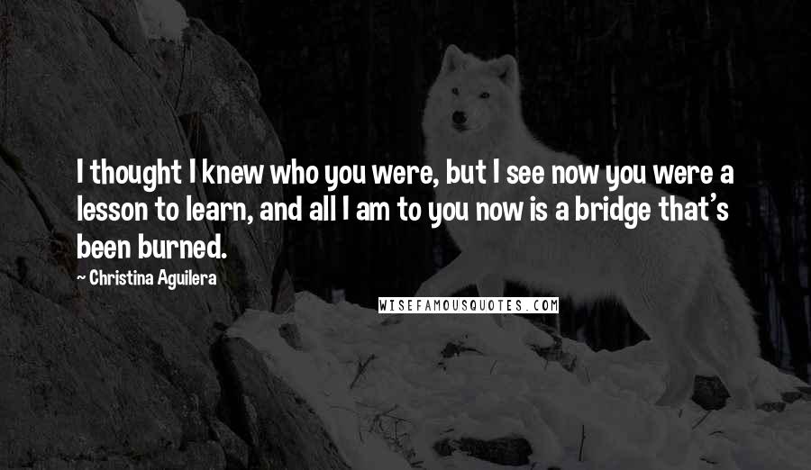 Christina Aguilera quotes: I thought I knew who you were, but I see now you were a lesson to learn, and all I am to you now is a bridge that's been burned. Christina Aguilera quotes: I thought I knew who you were, but I see now you were a lesson to learn, and all I am to you now is a bridge that's been burned.