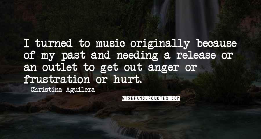 Christina Aguilera quotes: I turned to music originally because of my past and needing a release or an outlet to get out anger or frustration or hurt.