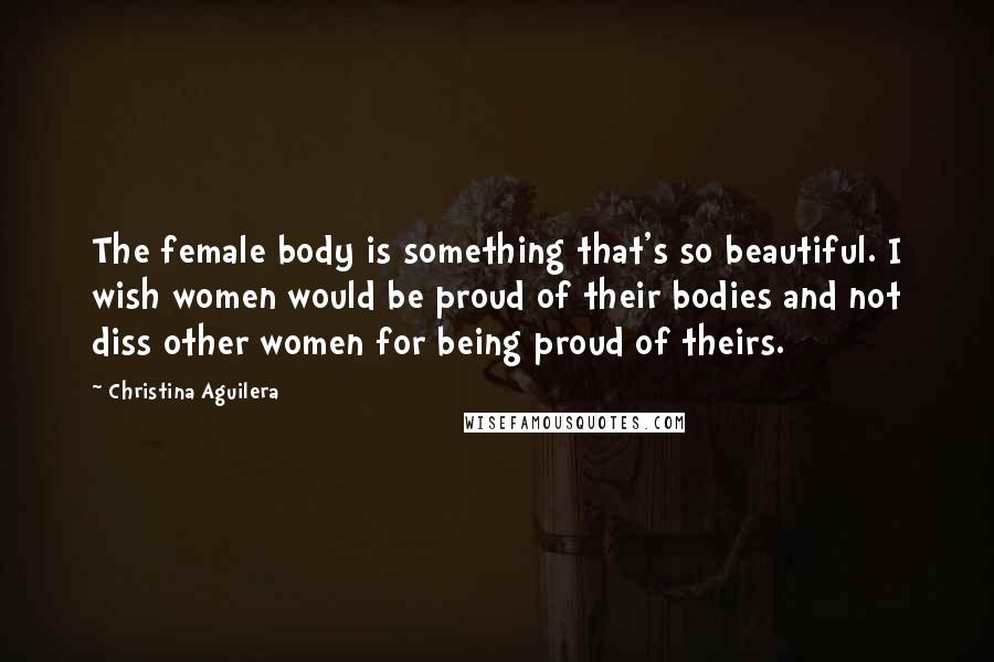 Christina Aguilera quotes: The female body is something that's so beautiful. I wish women would be proud of their bodies and not diss other women for being proud of theirs.