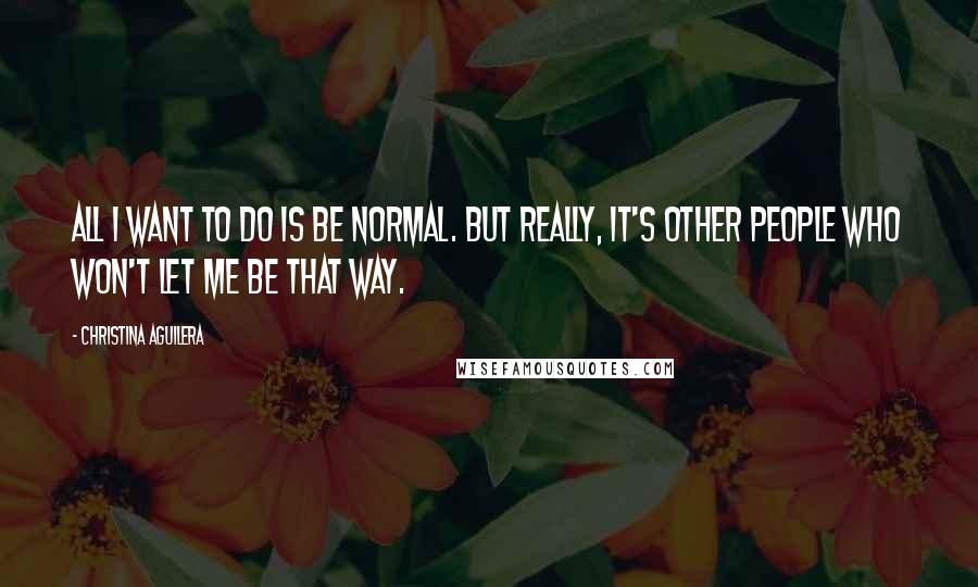 Christina Aguilera quotes: All I want to do is be normal. But really, it's other people who won't let me be that way.