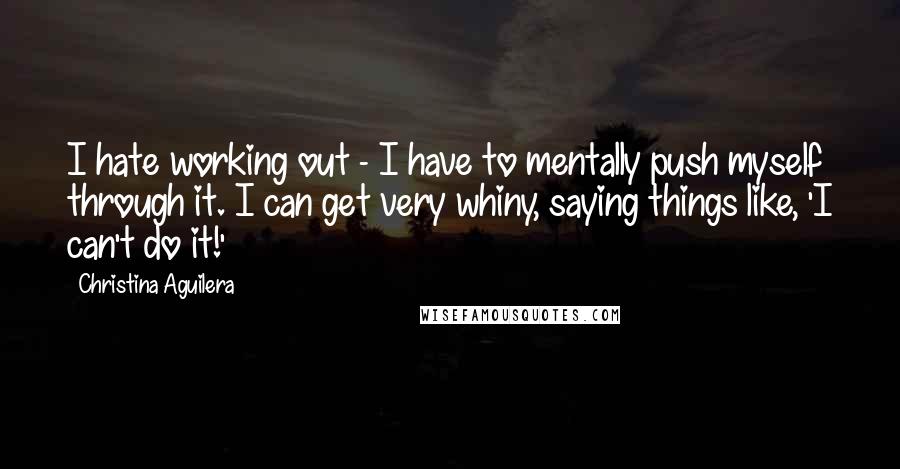 Christina Aguilera quotes: I hate working out - I have to mentally push myself through it. I can get very whiny, saying things like, 'I can't do it!'