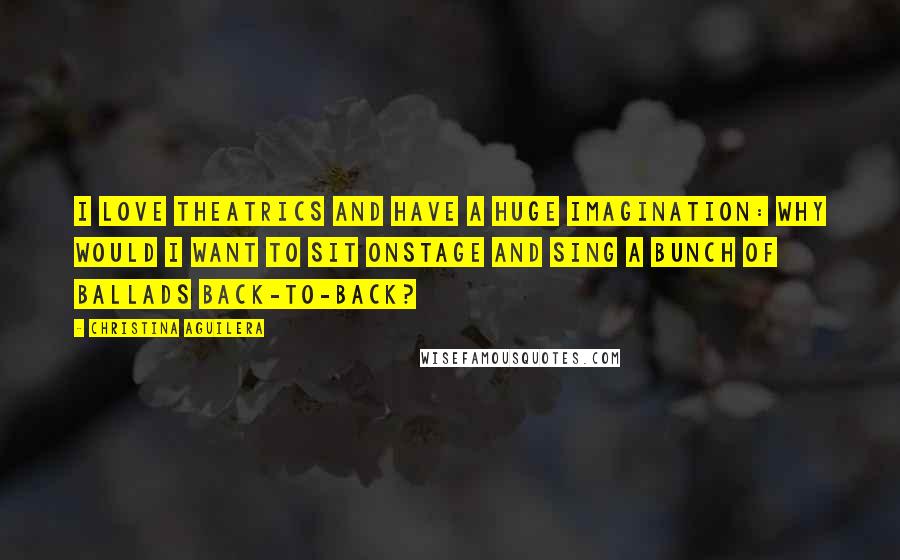 Christina Aguilera quotes: I love theatrics and have a huge imagination: Why would I want to sit onstage and sing a bunch of ballads back-to-back? Christina Aguilera quotes: I love theatrics and have a huge imagination: Why would I want to sit onstage and sing a bunch of ballads back-to-back?