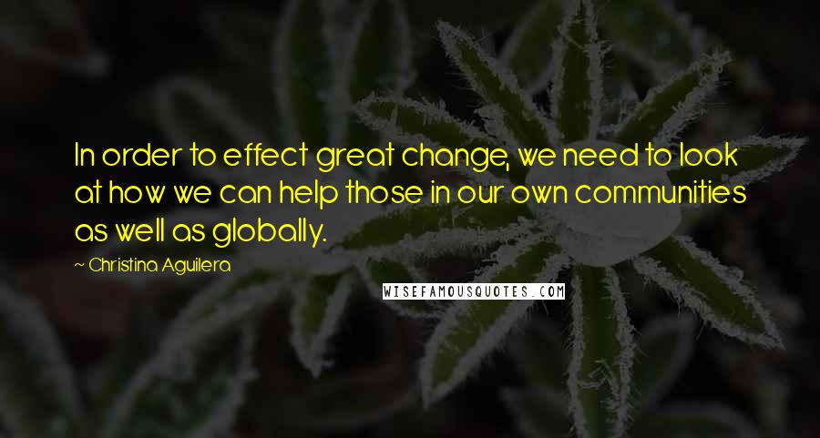 Christina Aguilera quotes: In order to effect great change, we need to look at how we can help those in our own communities as well as globally. Christina Aguilera quotes: In order to effect great change, we need to look at how we can help those in our own communities as well as globally.