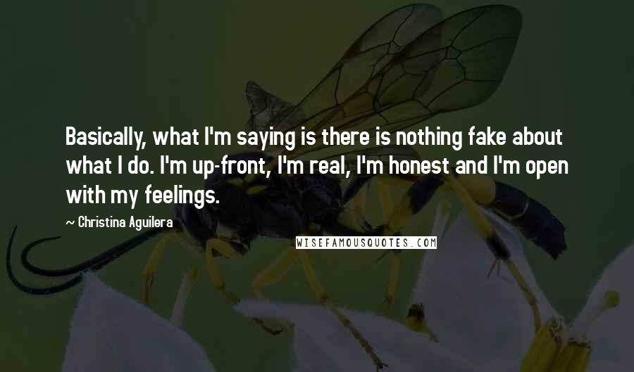 Christina Aguilera quotes: Basically, what I'm saying is there is nothing fake about what I do. I'm up-front, I'm real, I'm honest and I'm open with my feelings. Christina Aguilera quotes: Basically, what I'm saying is there is nothing fake about what I do. I'm up-front, I'm real, I'm honest and I'm open with my feelings.