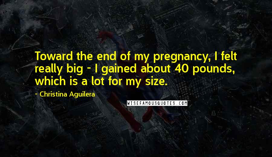 Christina Aguilera quotes: Toward the end of my pregnancy, I felt really big - I gained about 40 pounds, which is a lot for my size. Christina Aguilera quotes: Toward the end of my pregnancy, I felt really big - I gained about 40 pounds, which is a lot for my size.