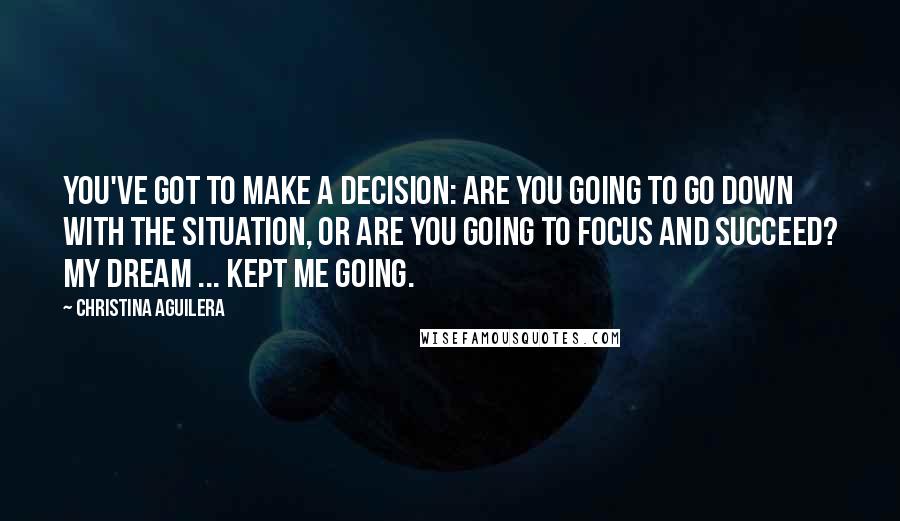 Christina Aguilera quotes: You've got to make a decision: Are you going to go down with the situation, or are you going to focus and succeed? My dream ... kept me going. Christina Aguilera quotes: You've got to make a decision: Are you going to go down with the situation, or are you going to focus and succeed? My dream ... kept me going.