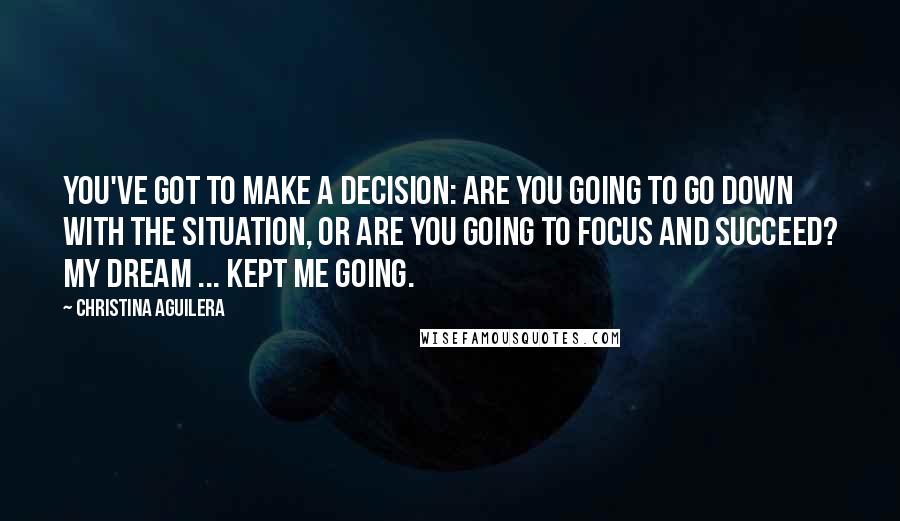 Christina Aguilera quotes: You've got to make a decision: Are you going to go down with the situation, or are you going to focus and succeed? My dream ... kept me going.