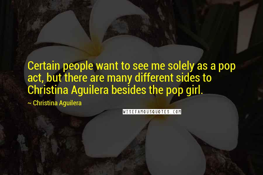 Christina Aguilera quotes: Certain people want to see me solely as a pop act, but there are many different sides to Christina Aguilera besides the pop girl. Christina Aguilera quotes: Certain people want to see me solely as a pop act, but there are many different sides to Christina Aguilera besides the pop girl.