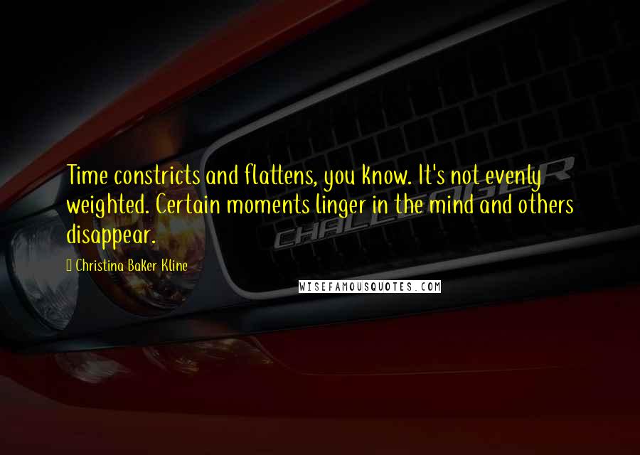 Christina Baker Kline quotes: Time constricts and flattens, you know. It's not evenly weighted. Certain moments linger in the mind and others disappear. Christina Baker Kline quotes: Time constricts and flattens, you know. It's not evenly weighted. Certain moments linger in the mind and others disappear.