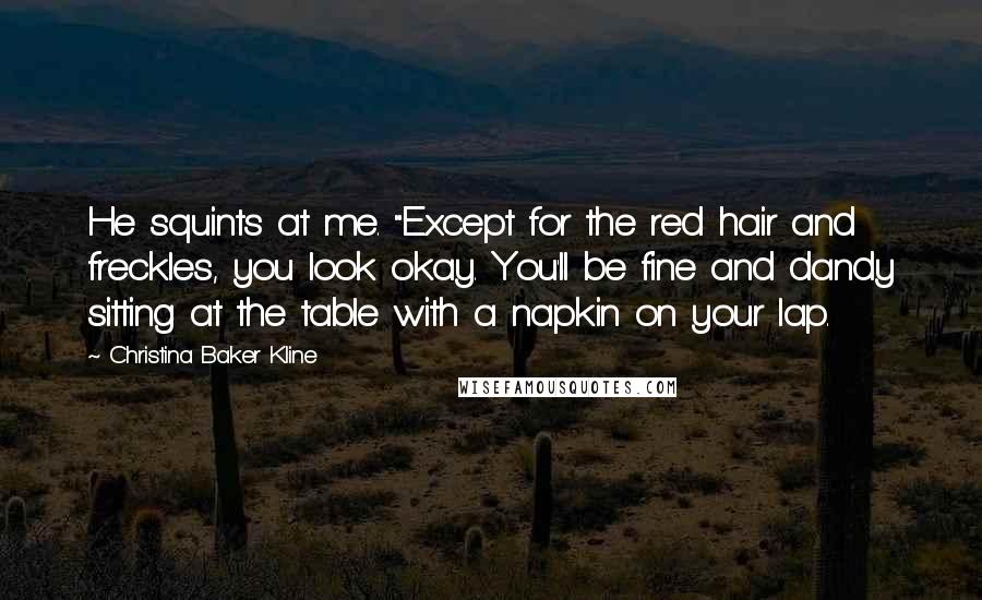 Christina Baker Kline quotes: He squints at me. "Except for the red hair and freckles, you look okay. You'll be fine and dandy sitting at the table with a napkin on your lap. Christina Baker Kline quotes: He squints at me. "Except for the red hair and freckles, you look okay. You'll be fine and dandy sitting at the table with a napkin on your lap.