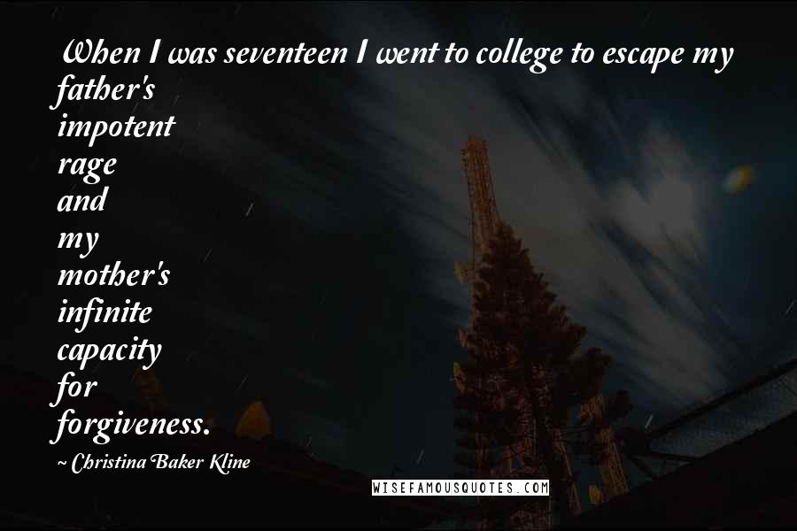 Christina Baker Kline quotes: When I was seventeen I went to college to escape my father's impotent rage and my mother's infinite capacity for forgiveness. Christina Baker Kline quotes: When I was seventeen I went to college to escape my father's impotent rage and my mother's infinite capacity for forgiveness.