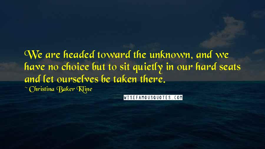 Christina Baker Kline quotes: We are headed toward the unknown, and we have no choice but to sit quietly in our hard seats and let ourselves be taken there. Christina Baker Kline quotes: We are headed toward the unknown, and we have no choice but to sit quietly in our hard seats and let ourselves be taken there.