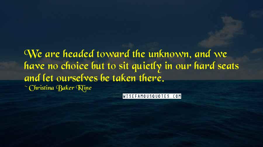 Christina Baker Kline quotes: We are headed toward the unknown, and we have no choice but to sit quietly in our hard seats and let ourselves be taken there.