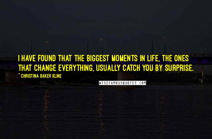 Christina Baker Kline quotes: I have found that the biggest moments in life, the ones that change everything, usually catch you by surprise. Christina Baker Kline quotes: I have found that the biggest moments in life, the ones that change everything, usually catch you by surprise.