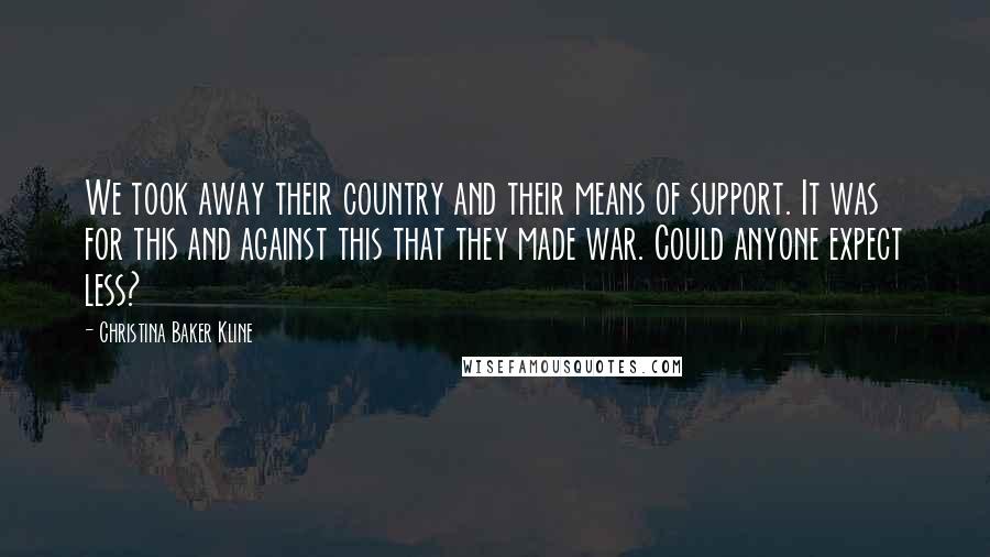 Christina Baker Kline quotes: We took away their country and their means of support. It was for this and against this that they made war. Could anyone expect less? Christina Baker Kline quotes: We took away their country and their means of support. It was for this and against this that they made war. Could anyone expect less?