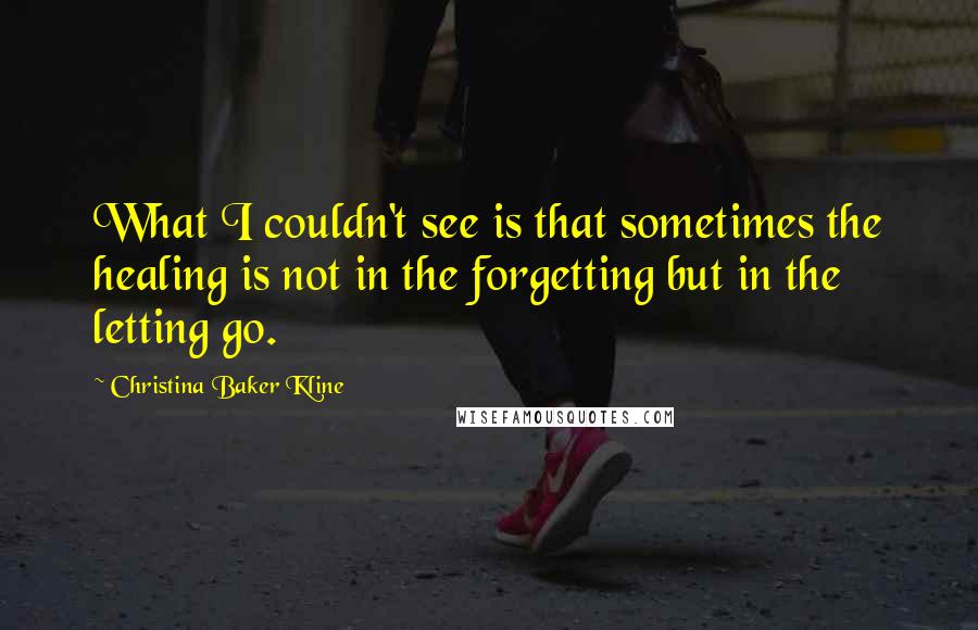 Christina Baker Kline quotes: What I couldn't see is that sometimes the healing is not in the forgetting but in the letting go. Christina Baker Kline quotes: What I couldn't see is that sometimes the healing is not in the forgetting but in the letting go.