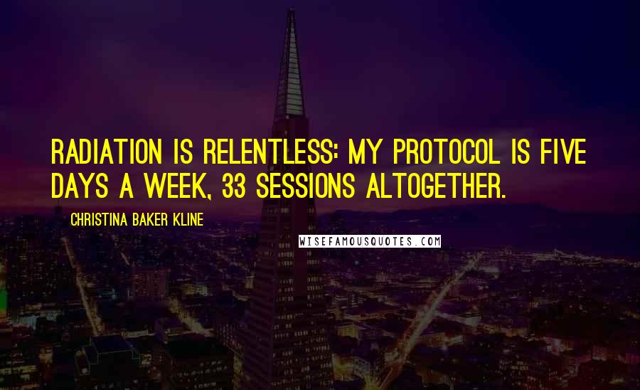 Christina Baker Kline quotes: Radiation is relentless: my protocol is five days a week, 33 sessions altogether. Christina Baker Kline quotes: Radiation is relentless: my protocol is five days a week, 33 sessions altogether.