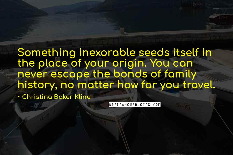 Christina Baker Kline quotes: Something inexorable seeds itself in the place of your origin. You can never escape the bonds of family history, no matter how far you travel. Christina Baker Kline quotes: Something inexorable seeds itself in the place of your origin. You can never escape the bonds of family history, no matter how far you travel.