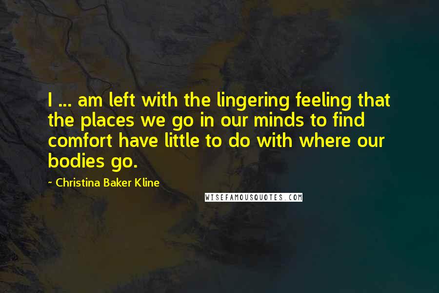 Christina Baker Kline quotes: I ... am left with the lingering feeling that the places we go in our minds to find comfort have little to do with where our bodies go.