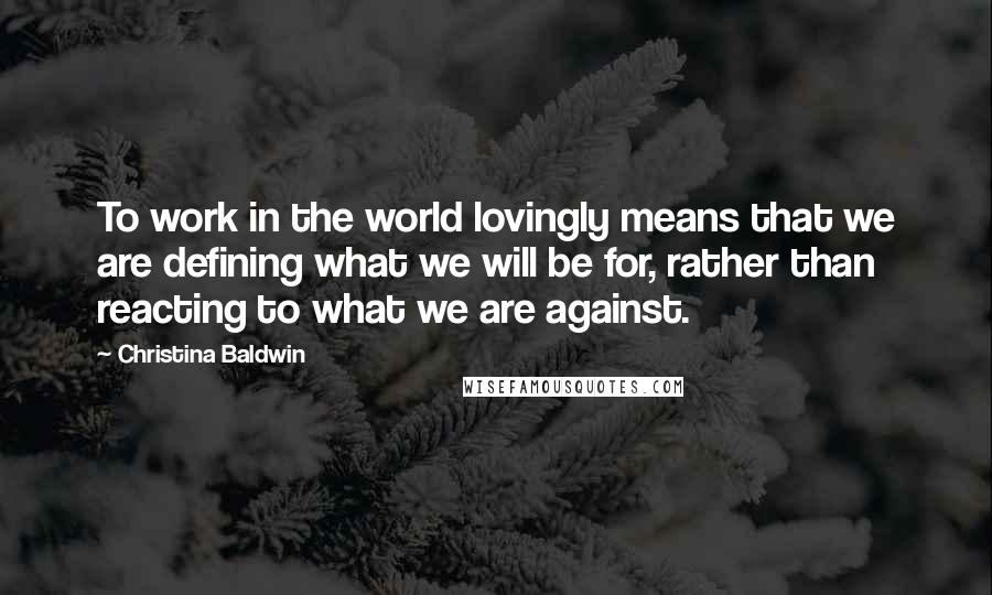 Christina Baldwin quotes: To work in the world lovingly means that we are defining what we will be for, rather than reacting to what we are against.