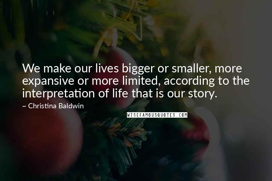 Christina Baldwin quotes: We make our lives bigger or smaller, more expansive or more limited, according to the interpretation of life that is our story.