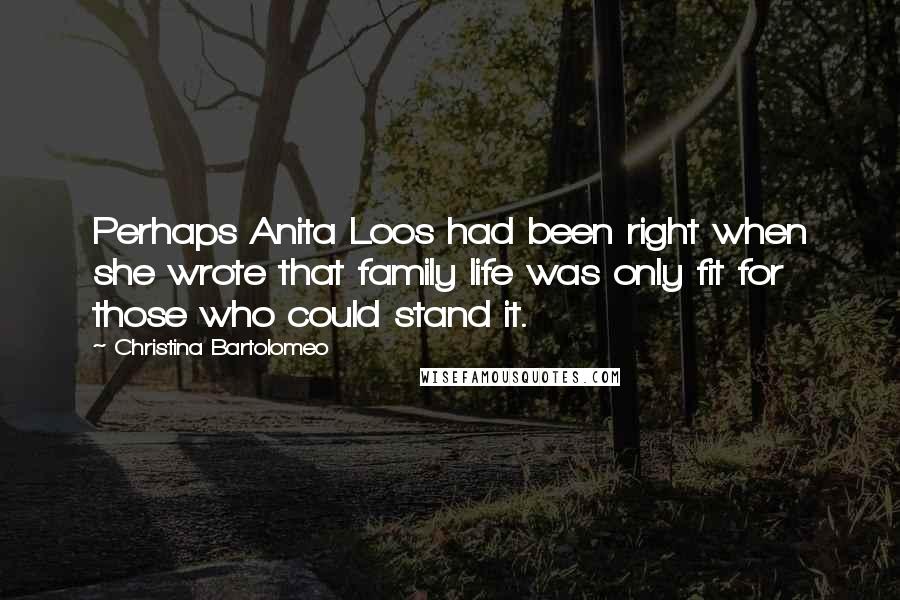 Christina Bartolomeo quotes: Perhaps Anita Loos had been right when she wrote that family life was only fit for those who could stand it. Christina Bartolomeo quotes: Perhaps Anita Loos had been right when she wrote that family life was only fit for those who could stand it.