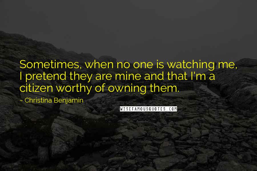 Christina Benjamin quotes: Sometimes, when no one is watching me, I pretend they are mine and that I'm a citizen worthy of owning them.