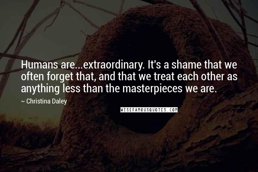 Christina Daley quotes: Humans are...extraordinary. It's a shame that we often forget that, and that we treat each other as anything less than the masterpieces we are.