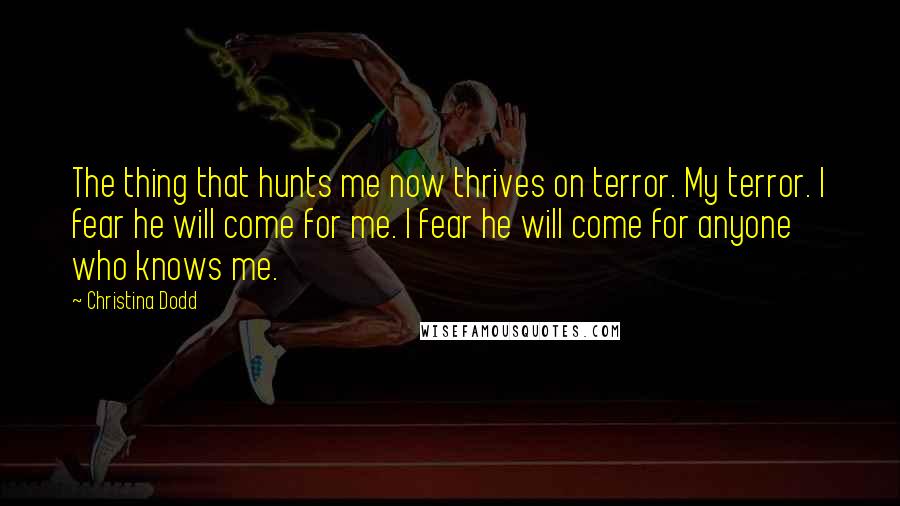 Christina Dodd quotes: The thing that hunts me now thrives on terror. My terror. I fear he will come for me. I fear he will come for anyone who knows me. Christina Dodd quotes: The thing that hunts me now thrives on terror. My terror. I fear he will come for me. I fear he will come for anyone who knows me.