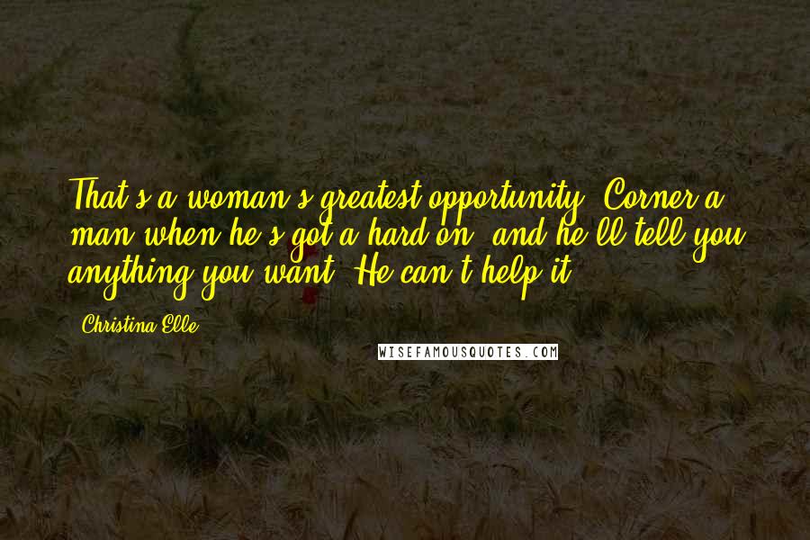 Christina Elle quotes: That's a woman's greatest opportunity. Corner a man when he's got a hard-on, and he'll tell you anything you want. He can't help it.