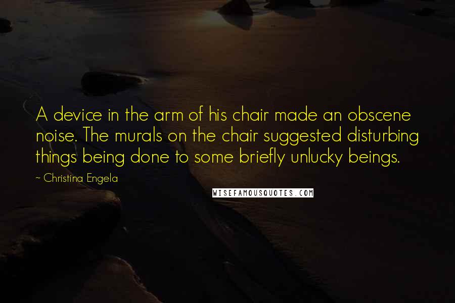 Christina Engela quotes: A device in the arm of his chair made an obscene noise. The murals on the chair suggested disturbing things being done to some briefly unlucky beings. Christina Engela quotes: A device in the arm of his chair made an obscene noise. The murals on the chair suggested disturbing things being done to some briefly unlucky beings.