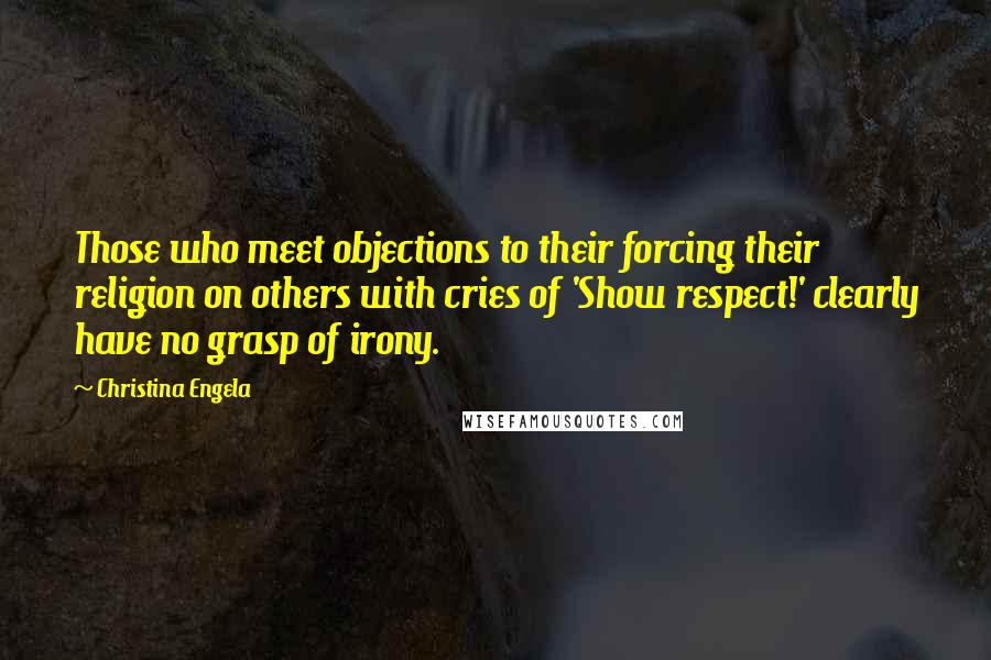 Christina Engela quotes: Those who meet objections to their forcing their religion on others with cries of 'Show respect!' clearly have no grasp of irony. Christina Engela quotes: Those who meet objections to their forcing their religion on others with cries of 'Show respect!' clearly have no grasp of irony.