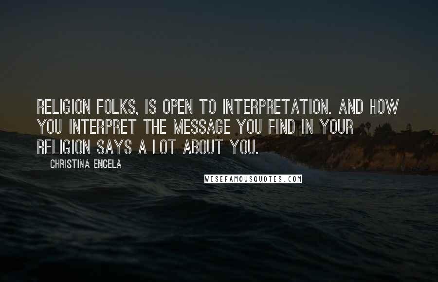 Christina Engela quotes: Religion folks, is open to interpretation. And how YOU interpret the message you find in your religion says a lot about YOU. Christina Engela quotes: Religion folks, is open to interpretation. And how YOU interpret the message you find in your religion says a lot about YOU.