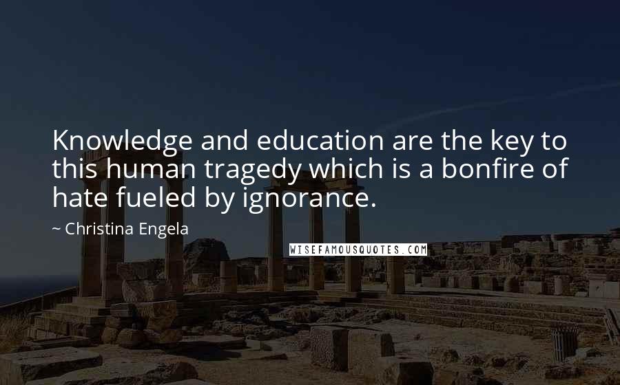 Christina Engela quotes: Knowledge and education are the key to this human tragedy which is a bonfire of hate fueled by ignorance.