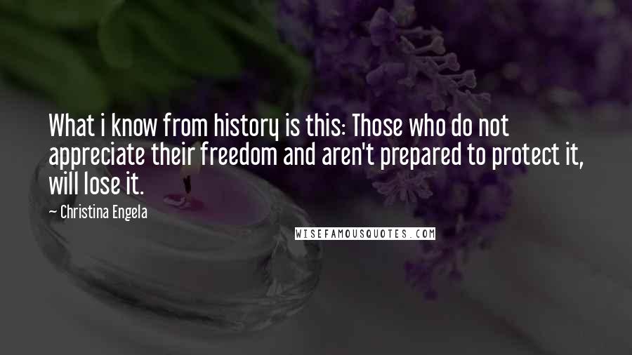 Christina Engela quotes: What i know from history is this: Those who do not appreciate their freedom and aren't prepared to protect it, will lose it. Christina Engela quotes: What i know from history is this: Those who do not appreciate their freedom and aren't prepared to protect it, will lose it.