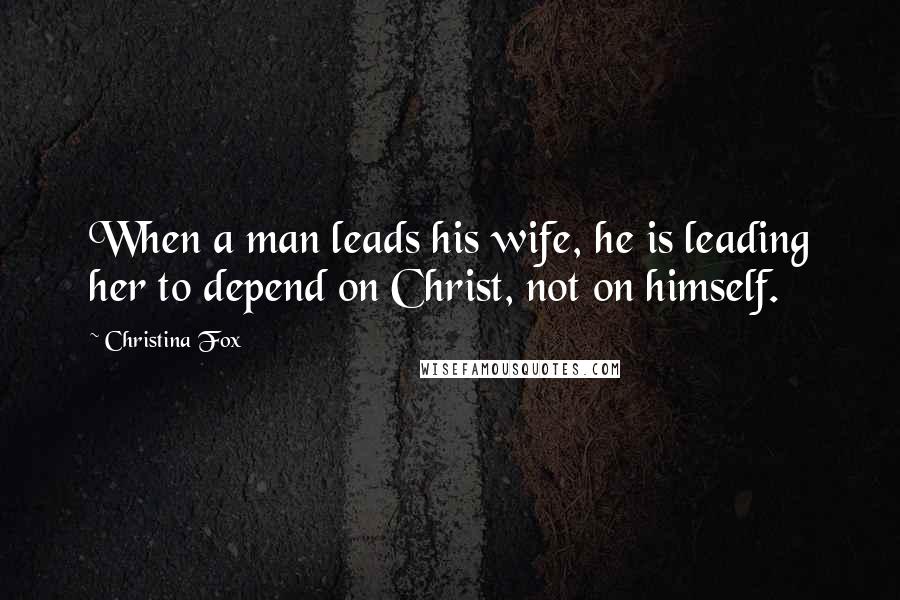 Christina Fox quotes: When a man leads his wife, he is leading her to depend on Christ, not on himself.