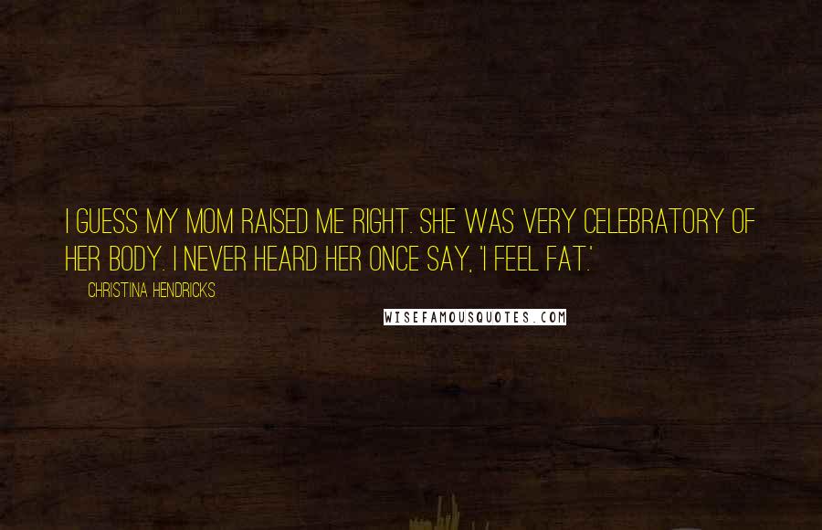 Christina Hendricks quotes: I guess my mom raised me right. She was very celebratory of her body. I never heard her once say, 'I feel fat.' Christina Hendricks quotes: I guess my mom raised me right. She was very celebratory of her body. I never heard her once say, 'I feel fat.'