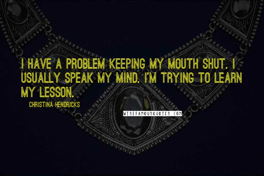 Christina Hendricks quotes: I have a problem keeping my mouth shut. I usually speak my mind. I'm trying to learn my lesson.