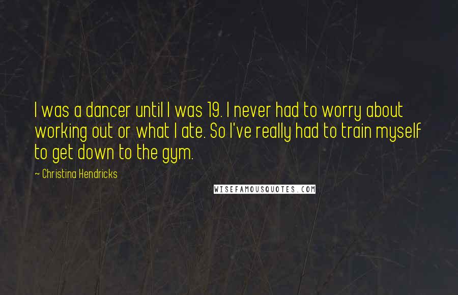 Christina Hendricks quotes: I was a dancer until I was 19. I never had to worry about working out or what I ate. So I've really had to train myself to get down