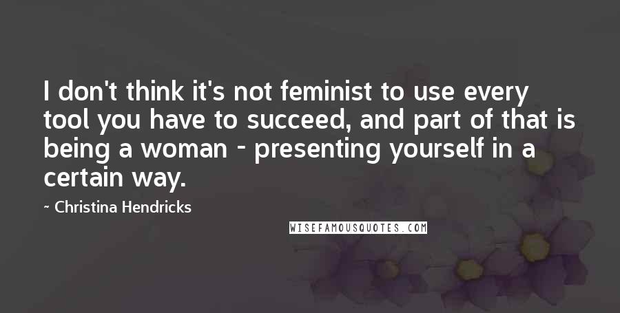 Christina Hendricks quotes: I don't think it's not feminist to use every tool you have to succeed, and part of that is being a woman - presenting yourself in a certain way.