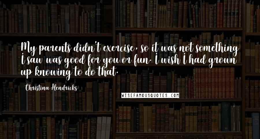 Christina Hendricks quotes: My parents didn't exercise, so it was not something I saw was good for you or fun. I wish I had grown up knowing to do that.